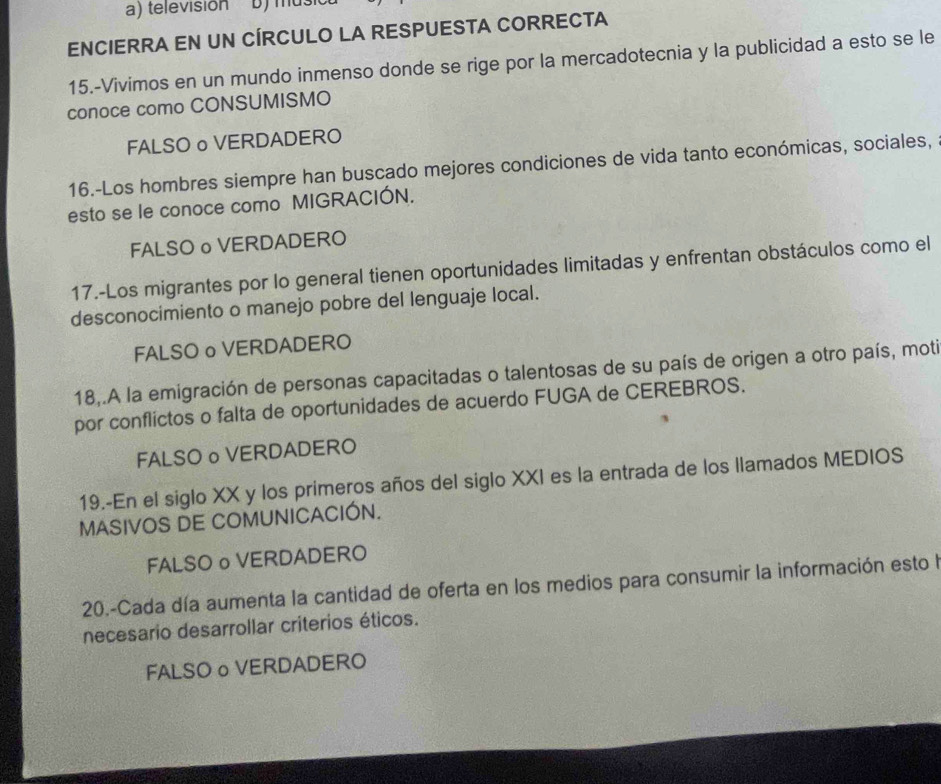 televisión b) mus
ENCIERRA EN UN CÍRCULO LA RESPUESTA CORRECTA
15.-Vivimos en un mundo inmenso donde se rige por la mercadotecnia y la publicidad a esto se le
conoce como CONSUMISMO
FALSO o VERDADERO
16.-Los hombres siempre han buscado mejores condiciones de vida tanto económicas, sociales,
esto se le conoce como MIGRACIÓN.
FALSO o VERDADERO
17.-Los migrantes por lo general tienen oportunidades limitadas y enfrentan obstáculos como el
desconocimiento o manejo pobre del lenguaje local.
FALSO o VERDADERO
18,.A la emigración de personas capacitadas o talentosas de su país de origen a otro país, moti
por conflictos o falta de oportunidades de acuerdo FUGA de CEREBROS.
FALSO。VERDADERO
19.-En el siglo XX y los primeros años del siglo XXI es la entrada de los llamados MEDIOS
MASIVOS DE COMUNICACIÓN.
FALSO o VERDADERO
20.-Cada día aumenta la cantidad de oferta en los medios para consumir la información esto la
necesario desarrollar criterios éticos.
FALSO o VERDADERO