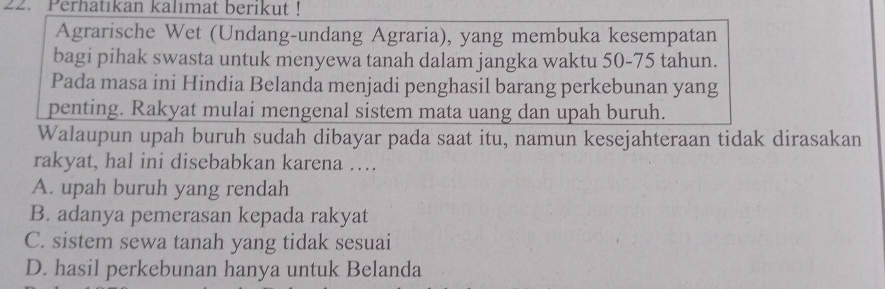 Perhatıkan kalımat berikut!
Agrarische Wet (Undang-undang Agraria), yang membuka kesempatan
bagi pihak swasta untuk menyewa tanah dalam jangka waktu 50-75 tahun.
Pada masa ini Hindia Belanda menjadi penghasil barang perkebunan yang
penting. Rakyat mulai mengenal sistem mata uang dan upah buruh.
Walaupun upah buruh sudah dibayar pada saat itu, namun kesejahteraan tidak dirasakan
rakyat, hal ini disebabkan karena …
A. upah buruh yang rendah
B. adanya pemerasan kepada rakyat
C. sistem sewa tanah yang tidak sesuai
D. hasil perkebunan hanya untuk Belanda