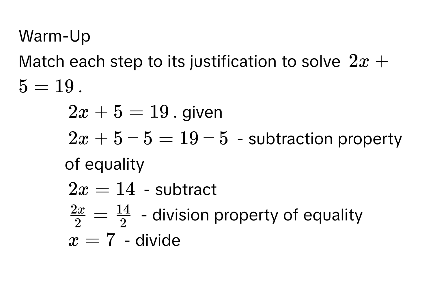 Warm-Up 
Match each step to its justification to solve $2x + 5 = 19$. 
1. $2x + 5 = 19$. given 
2. $2x + 5 - 5 = 19 - 5$ - subtraction property of equality 
3. $2x = 14$ - subtract 
4. $ 2x/2  =  14/2 $ - division property of equality 
5. $x = 7$ - divide