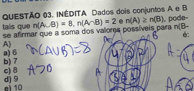 INÉDITA Dados dois conjuntos A e B
tais que n(A∪ B)=8, n(A∩ B)=2 e n(A)≥ n(B) , pode-
se afirmar que a soma dos valores possíveis para n(B-
é:
A)
a) 6
b) 7
c) 8
d) 9
e) 10