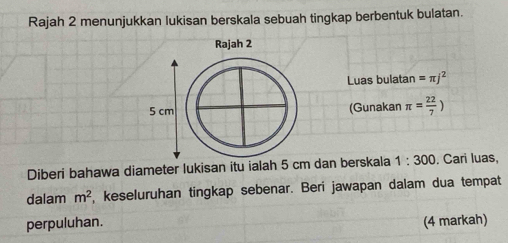 Rajah 2 menunjukkan lukisan berskala sebuah tingkap berbentuk bulatan. 
Luas bulatan =π j^2
(Gunakan π = 22/7 )
Diberi bahawa diameter lukisan itu ialah 5 cm dan berskala 1:300. Cari luas, 
dalam m^2 , keseluruhan tingkap sebenar. Beri jawapan dalam dua tempat 
perpuluhan. (4 markah)