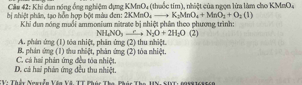 Khi đun nóng ống nghiệm đựng K MnO_4 thu ốc tím), nhiệt của ngọn lửa làm cho KMnO_4
bị nhiệt phân, tạo hỗn hợp bột màu đen: 2KMnO_4to K_2MnO_4+MnO_2+O_2(1)
Khi đun nóng muối ammonium nitrate bị nhiệt phân theo phương trình:
NH_4NO_3xrightarrow t°N_2O+2H_2O(2)
A. phản ứng (1) tỏa nhiệt, phản ứng (2) thu nhiệt.
B. phản ứng (1) thu nhiệt, phản ứng (2) tỏa nhiệt.
C. cả hai phản ứng đều tỏa nhiệt.
D. cả hai phản ứng đều thu nhiệt.
CV: Thầy Nguyễn Văn Vũ, TT Phúc Thọ, Phúc Thọ, HN: SĐT: 0988368569