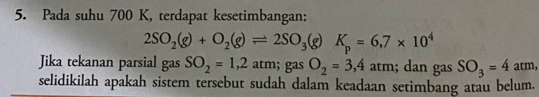 Pada suhu 700 K, terdapat kesetimbangan:
2SO_2(g)+O_2(g)leftharpoons 2SO_3(g)K_p=6,7* 10^4
Jika tekanan parsial gas SO_2=1,2atm; gas O_2=3,4atm; dan gas SO_3=4atm, 
selidikilah apakah sistem tersebut sudah dalam keadaan setimbang atau belum.