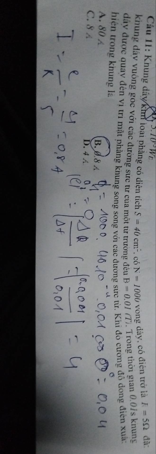 3.10^(-3)W_E
Câu 11: Khung dây kim loại phẳng có diện tích S=40cm^2. có N=1000 vong dáy. có điên trở là
R=5Omega đã
khung dây vuông gọc với các đường sức từ của một từ trường đều B=0.01(T). Trong thời gian 0.01s khung
dây được quay đến vị trì mặt phẳng khung song song với các đương sức từ. Khi đó cương đô dong điện xuâ:
hiện trong khung là
A. 80 A B. 0.8 A
C. 8 A D. 4 A