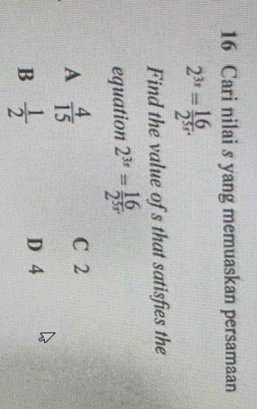 Cari nilai s yang memuaskan persamaan
2^(3s)= 16/2^(5s) . 
Find the value of s that satisfies the
equation 2^(3s)= 16/2^(5s) .
A  4/15 
C 2
B  1/2 
D 4