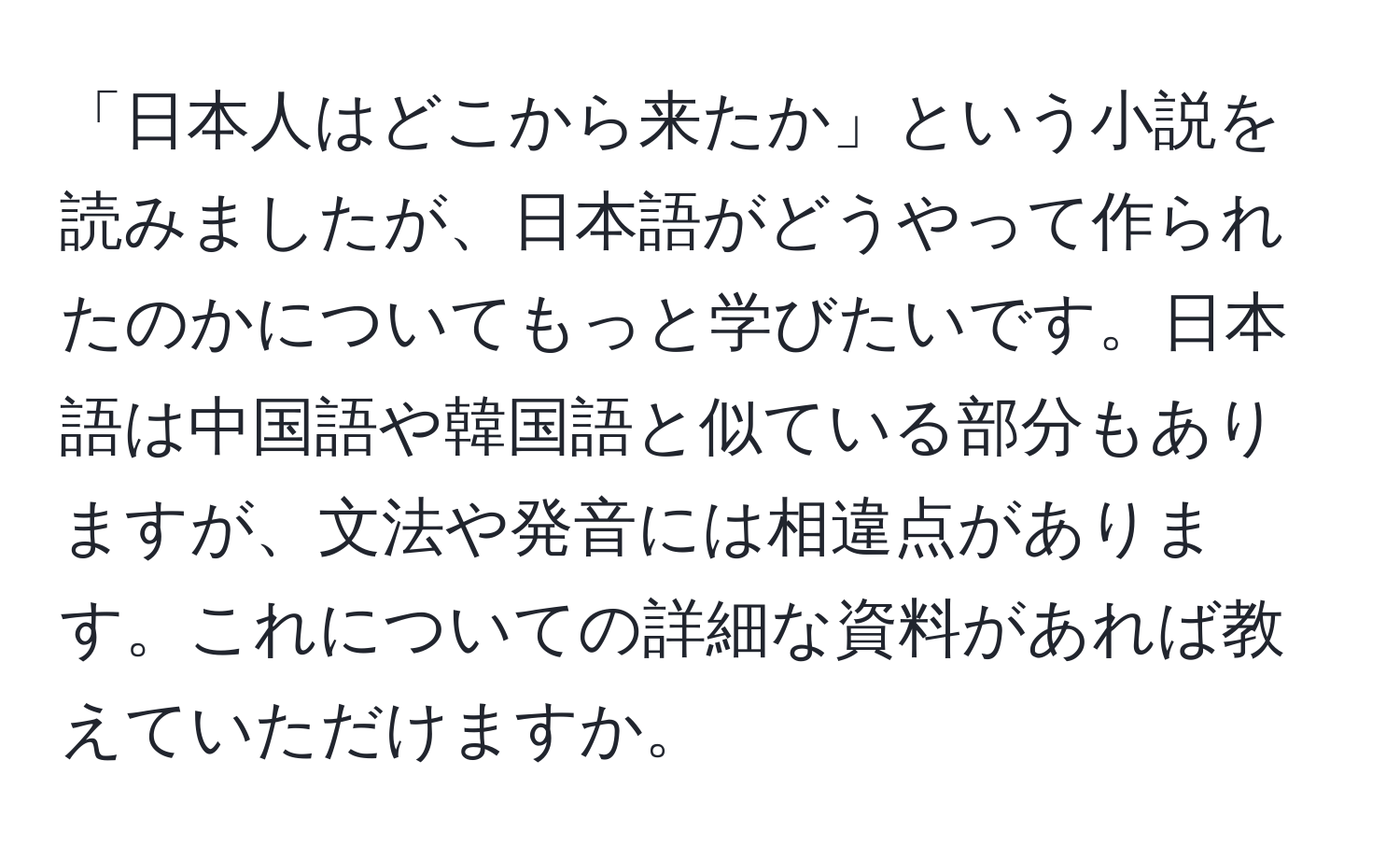 「日本人はどこから来たか」という小説を読みましたが、日本語がどうやって作られたのかについてもっと学びたいです。日本語は中国語や韓国語と似ている部分もありますが、文法や発音には相違点があります。これについての詳細な資料があれば教えていただけますか。