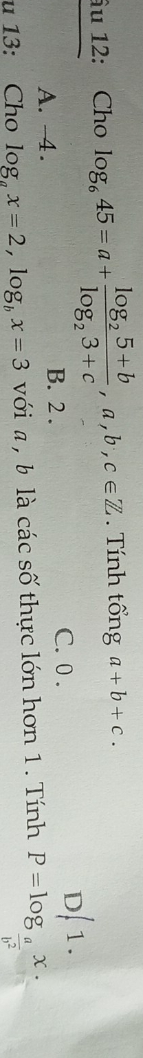 âu 12: Cho log _645=a+frac log _25+blog _23+c,a,b,c∈ Z. Tính tổng a+b+c.
A. -4.
B. 2. C. 0. D/ 1.
u 13: Cho log _ax=2, log _bx=3 với a , b là các số thực lớn hơn 1. Tính P=log _ a/b^2 x.