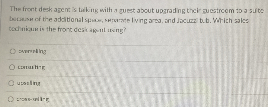 The front desk agent is talking with a guest about upgrading their guestroom to a suite
because of the additional space, separate living area, and Jacuzzi tub. Which sales
technique is the front desk agent using?
overselling
consulting
upselling
cross-selling