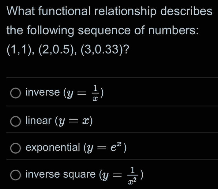 What functional relationship describes
the following sequence of numbers:
(1,1),(2,0.5),(3,0.33) ?
inverse (y= 1/x )
linear (y=x)
exponential (y=e^x)
inverse square (y= 1/x^2 )