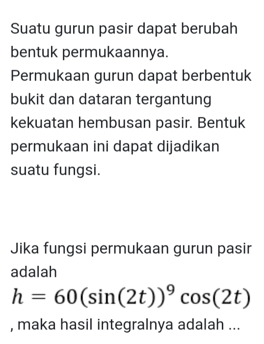 Suatu gurun pasir dapat berubah 
bentuk permukaannya. 
Permukaan gurun dapat berbentuk 
bukit dan dataran tergantung 
kekuatan hembusan pasir. Bentuk 
permukaan ini dapat dijadikan 
suatu fungsi. 
Jika fungsi permukaan gurun pasir 
adalah
h=60(sin (2t))^9cos (2t)
, maka hasil integralnya adalah ...