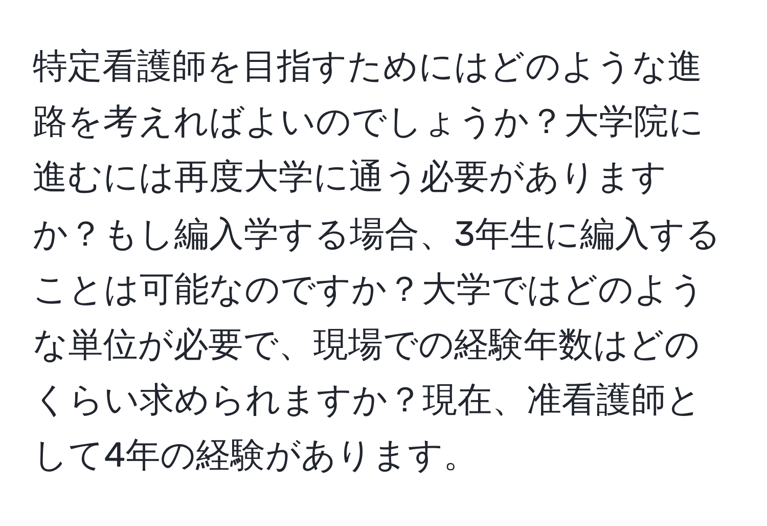 特定看護師を目指すためにはどのような進路を考えればよいのでしょうか？大学院に進むには再度大学に通う必要がありますか？もし編入学する場合、3年生に編入することは可能なのですか？大学ではどのような単位が必要で、現場での経験年数はどのくらい求められますか？現在、准看護師として4年の経験があります。