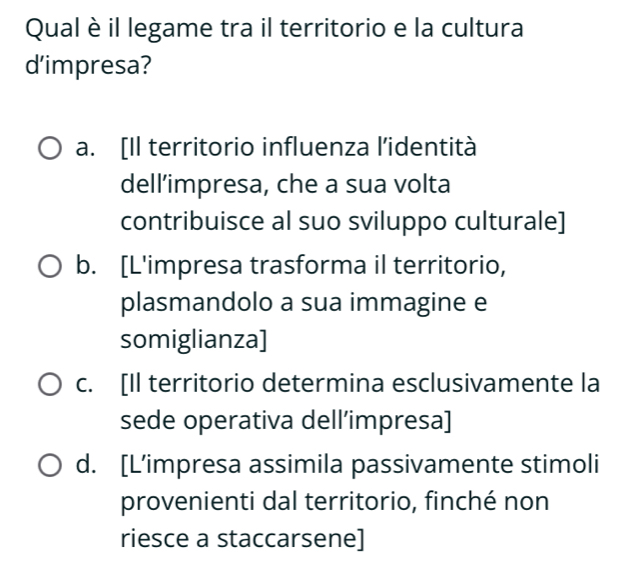 Qual è il legame tra il territorio e la cultura
d'impresa?
a. [Il territorio influenza l’identità
dell’impresa, che a sua volta
contribuisce al suo sviluppo culturale]
b. [L'impresa trasforma il territorio,
plasmandolo a sua immagine e
somiglianza]
c. [Il territorio determina esclusivamente la
sede operativa dell’impresa]
d. [L’impresa assimila passivamente stimoli
provenienti dal territorio, finché non
riesce a staccarsene]