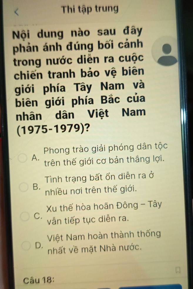 Thi tập trung
Nội dung nào sau đây
phản ánh đúng bối cảnh
trong nước diễn ra cuộc
chiến tranh bảo vệ biên
giới phía Tây Nam và
biên giới phía Bắc của
nhân dân Việt Nam
(1975-1979)?
Phong trào giải phóng dân tộc
A.
trên thế giới cơ bản thắng lợi.
Tình trạng bất ổn diễn ra ở
B.
nhiều nơi trên thế giới.
Xu thế hòa hoãn Đông - Tây
C.
vẫn tiếp tục diễn ra.
Việt Nam hoàn thành thống
D.
nhất về mặt Nhà nước.
Câu 18: