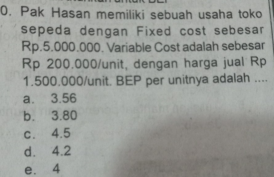 Pak Hasan memiliki sebuah usaha toko
sepeda dengan Fixed cost sebesar
Rp.5.000.000. Variable Cost adalah sebesar
Rp 200.000 /unit, dengan harga jual Rp
1.500.000 /unit. BEP per unitnya adalah ....
a. 3.56
b. 3.80
c. 4.5
d. 4.2
e. 4