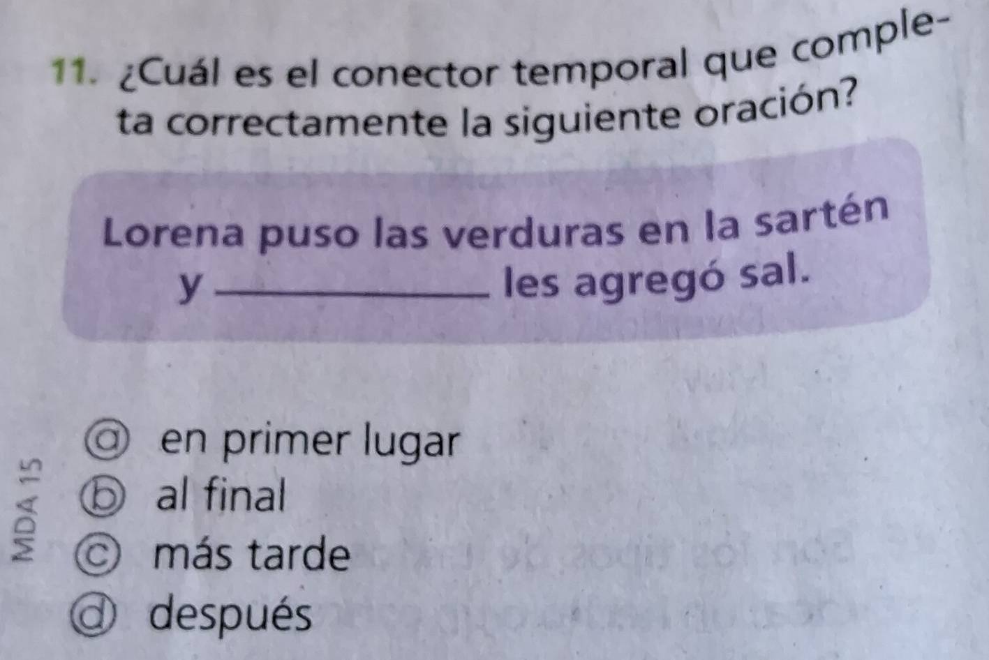 ¿Cuál es el conector temporal que comple-
ta correctamente la siguiente oración?
Lorena puso las verduras en la sartén
_y
les agregó sal.
a en primer lugar
ⓑ al final
O más tarde
@ después