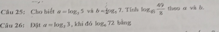 Cho biết a=log _25 và b=log _57. Tính log _n 49/8  theo a và b. 
Câu 26: Đặt a=log _23 , khí đó log _672 bằng