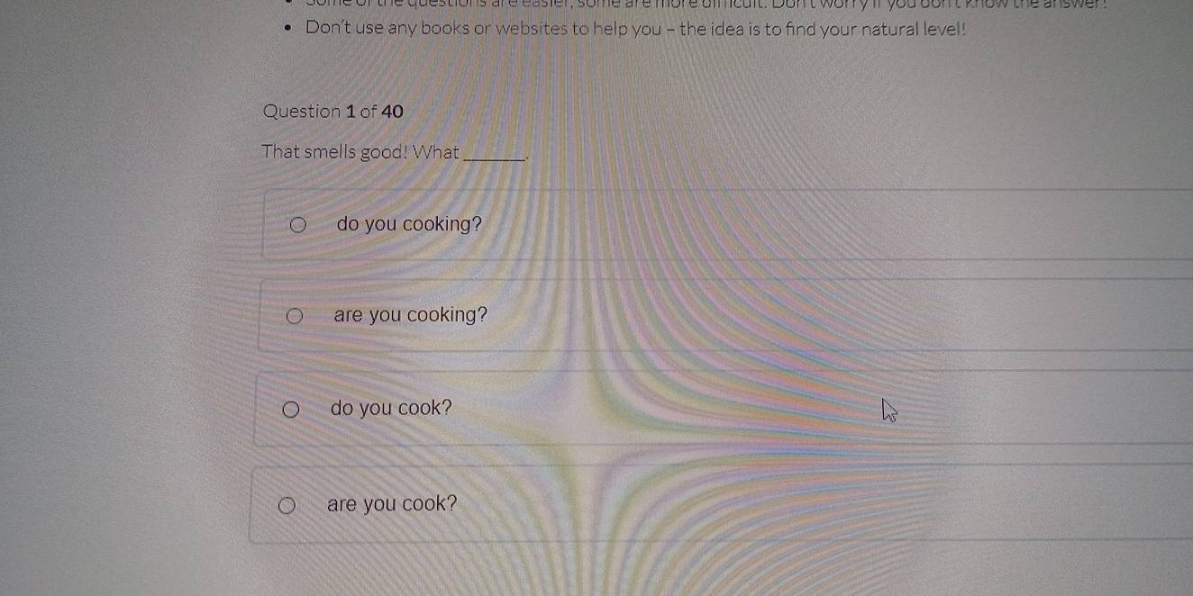 are casier, some are more dimcult. Don't wory if you don't know the answen
Don’t use any books or websites to help you - the idea is to find your natural level!
Question 1 of 40
That smells good! What_
do you cooking?
are you cooking?
do you cook?
are you cook?