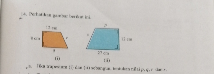 Perhatikan gambar berikut ini. 
7 
(i) (ii) 
a. Jika trapesium (i) dan (ii) sebangun, tentukan nilai p, q, r dan s.