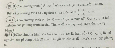 m? 
Bài 9: Cho phương trình  1/2 x^2-mx+ 1/2 m^2+4m-1=0 (m là tham số). Tìm m. 
Biết rằng phương trình có 2 nghiệm X_1, X_2 thỏa mãn: frac 1x_1+frac 1x_2=x_1+x_2
Bài 10 Cho phương trình x^2-(m+1)x+m=0 (m là tham số). Gọi x_1, x_2 là hai 
nghiệm của phương trình đã cho. Tìm m đề A=x_1^(2x_2)+x_1x_2^(2+2007 đạt giá trị 
bằng 1. 
Bài 11 Cho phương trình x^2)+2mx+2m-1=0 (m là tham số). Gọi x_1, x_2 là hai 
nghiệm của phương trình đã cho. Tìm giá trị của m đề A=x_1^(2x_2)+x_1x_2^2 đạt giá trị 
10.