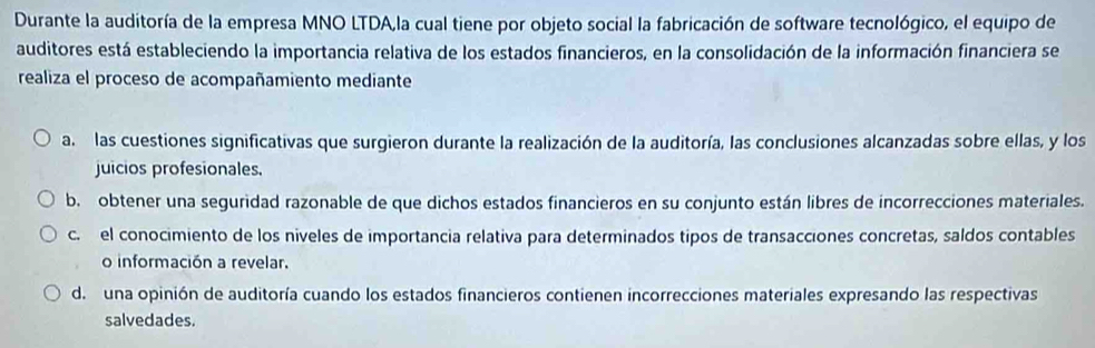 Durante la auditoría de la empresa MNO LTDA,la cual tiene por objeto social la fabricación de software tecnológico, el equipo de
auditores está estableciendo la importancia relativa de los estados financieros, en la consolidación de la información financiera se
realiza el proceso de acompañamiento mediante
a. las cuestiones significativas que surgieron durante la realización de la auditoría, las conclusiones alcanzadas sobre ellas, y los
juicios profesionales.
b. obtener una seguridad razonable de que dichos estados financieros en su conjunto están libres de incorrecciones materiales.
c. el conocimiento de los niveles de importancia relativa para determinados tipos de transacciones concretas, saldos contables
o información a revelar.
de una opinión de auditoría cuando los estados financieros contienen incorrecciones materiales expresando las respectivas
salvedades.