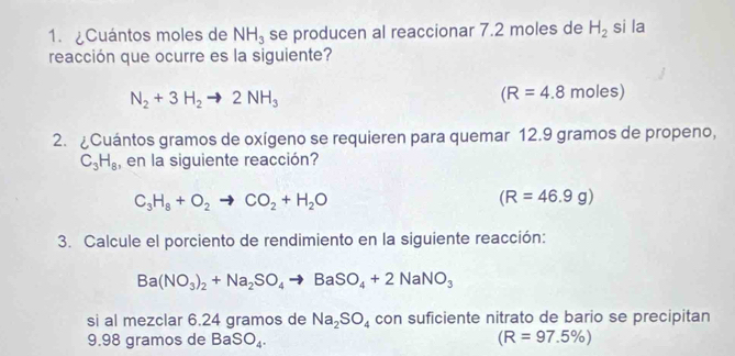 ¿Cuántos moles de NH_3 se producen al reaccionar 7.2 moles de H_2 si la 
reacción que ocurre es la siguiente?
N_2+3H_2to 2NH_3
(R=4.8moles)
2. ¿Cuántos gramos de oxígeno se requieren para quemar 12.9 gramos de propeno,
C_3H_8 , en la siguiente reacción?
C_3H_8+O_2to CO_2+H_2O
(R=46.9g)
3. Calcule el porciento de rendimiento en la siguiente reacción:
Ba(NO_3)_2+Na_2SO_4to BaSO_4+2NaNO_3
si al mezclar 6.24 gramos de Na_2SO_4 con suficiente nitrato de bario se precipitan 
9. 98 gramos de BaSO_4. (R=97.5% )