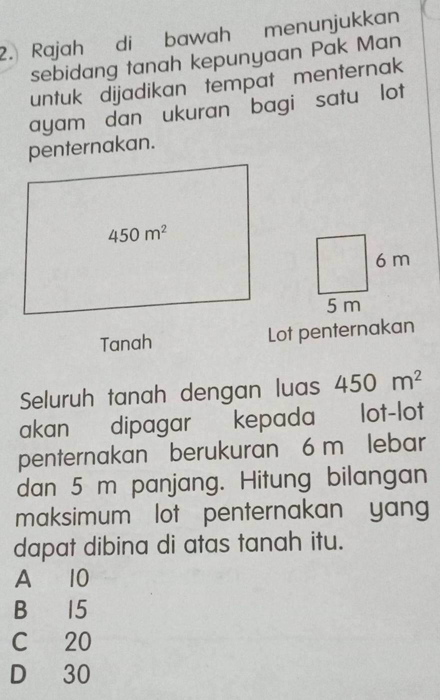 Rajah di bawah menunjukkan
sebidang tanah kepunyaan Pak Man
untuk dijadikan tempat menternak
ayam dan ukuran bagi satu lot
penternakan.
Tanah Lot penternakan
Seluruh tanah dengan luas 450m^2
akan dipagar kepada lot-lot
penternakan berukuran 6 m lebar
dan 5 m panjang. Hitung bilangan
maksimum lot penternakan yan
dapat dibina di atas tanah itu.
A 10
B 15
C 20
D 30