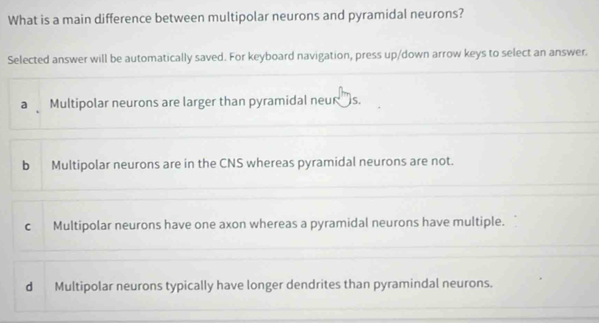 What is a main difference between multipolar neurons and pyramidal neurons?
Selected answer will be automatically saved. For keyboard navigation, press up/down arrow keys to select an answer.
a Multipolar neurons are larger than pyramidal neur 's.
b Multipolar neurons are in the CNS whereas pyramidal neurons are not.
c Multipolar neurons have one axon whereas a pyramidal neurons have multiple.
d Multipolar neurons typically have longer dendrites than pyramindal neurons.