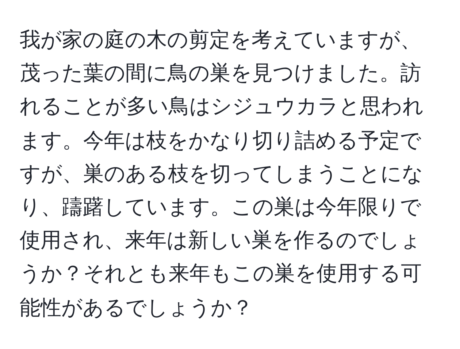 我が家の庭の木の剪定を考えていますが、茂った葉の間に鳥の巣を見つけました。訪れることが多い鳥はシジュウカラと思われます。今年は枝をかなり切り詰める予定ですが、巣のある枝を切ってしまうことになり、躊躇しています。この巣は今年限りで使用され、来年は新しい巣を作るのでしょうか？それとも来年もこの巣を使用する可能性があるでしょうか？