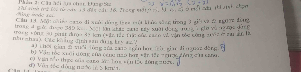 Phân 2: Câu hỏi lựa chọn Đúng/Sai
Thí sinh trả lời từ câu 13 đến câu 16. Trong mỗi ý a), b), c), d) ở mỗi câu, thí sinh chọn
đúng hoặc sai.
Câu 13. Một chiếc cano đi xuôi dòng theo một khúc sông trong 3 giờ và đi ngược dòng
trong 4 giờ, được 380 km. Một lần khác cano này xuôi dòng trong 1 giờ và ngược dòng
trong vòng 30 phút được 85 km (vận tốc thật của cano và vận tốc dòng nước ở hai lần là
như nhau). Các khẳng định sau đúng hay sai ?
a) Thời gian đi xuôi dòng của cano ngắn hơn thời gian đi ngược dòng.
b) Vận tốc xuôi dòng của cano nhỏ hơn vận tốc ngược dòng của cano.
c) Vận tốc thực của cano lớn hơn vận tốc dòng nước.
d) Vận tốc dòng nước là 5 km/h.
Câu 1