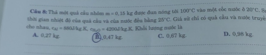 Cầu 8: Thả một quả cầu nhóm m=0,15kg được đun nóng tới 100°C vào một cốc nước ở 20°C. S:
thời gian nhiệt độ của quả cầu và của nước đều bằng 25°C. Giả sử chỉ có quả cầu và nước truyề
cho nhau, c_A1=880J/kg.K, c_H_2O=4200J/kg.K Khối lượng nước là
A. 0,27 kg. B. 0,47 kg. C. 0,67 kg.
D. 0,98 kg.