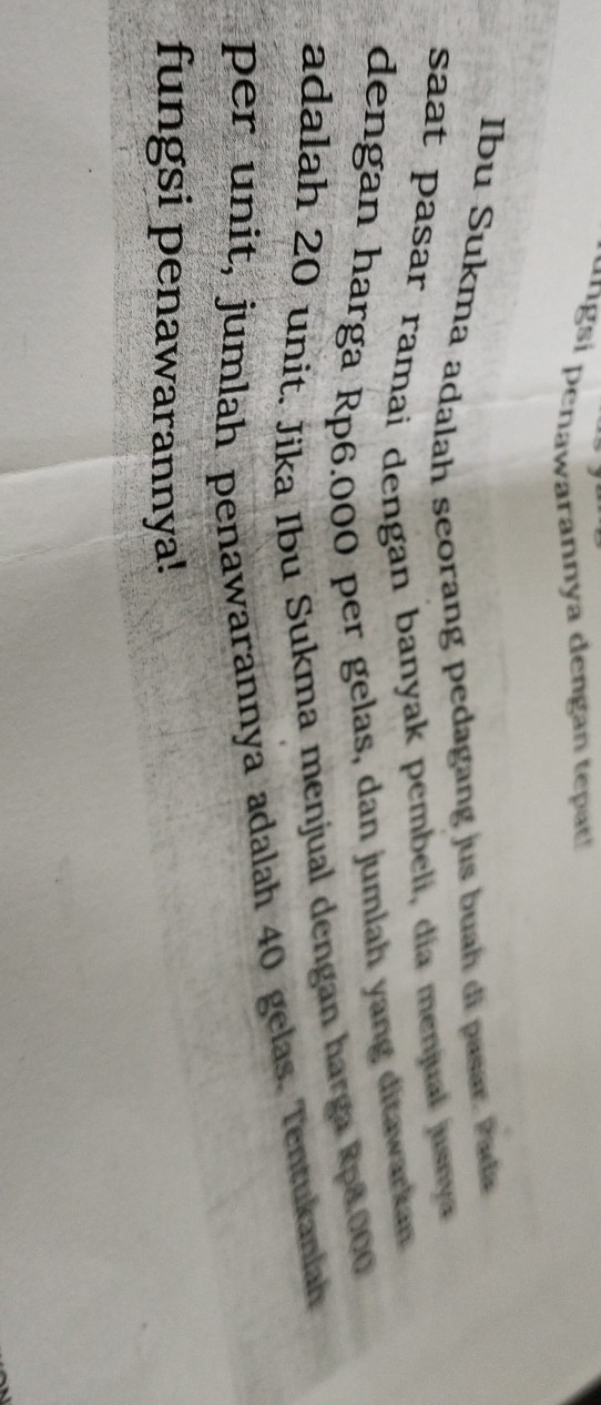 ungsi penawarannya dengan tepat! 
Ibu Sukma adalah seorang pedagang jus buah di pasar Pada 
saat pasar ramai dengan banyak pembeli, dia menjual jusnya 
dengan harga Rp6.000 per gelas, dan jumlah yang ditawarkan 
adalah 20 unit. Jika Ibu Sukma menjual dengan harga Rpd000
per unit, jumlah penawarannya adalah 40 gelas. Tentukanlah 
fungsi penawarannya!