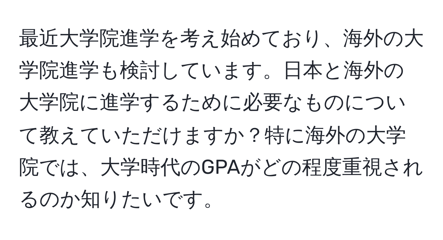 最近大学院進学を考え始めており、海外の大学院進学も検討しています。日本と海外の大学院に進学するために必要なものについて教えていただけますか？特に海外の大学院では、大学時代のGPAがどの程度重視されるのか知りたいです。