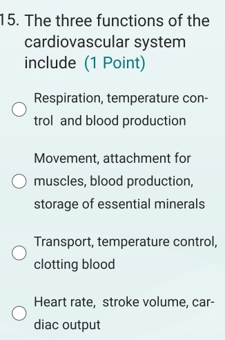 The three functions of the
cardiovascular system
include (1 Point)
Respiration, temperature con-
trol and blood production
Movement, attachment for
muscles, blood production,
storage of essential minerals
Transport, temperature control,
clotting blood
Heart rate, stroke volume, car-
diac output