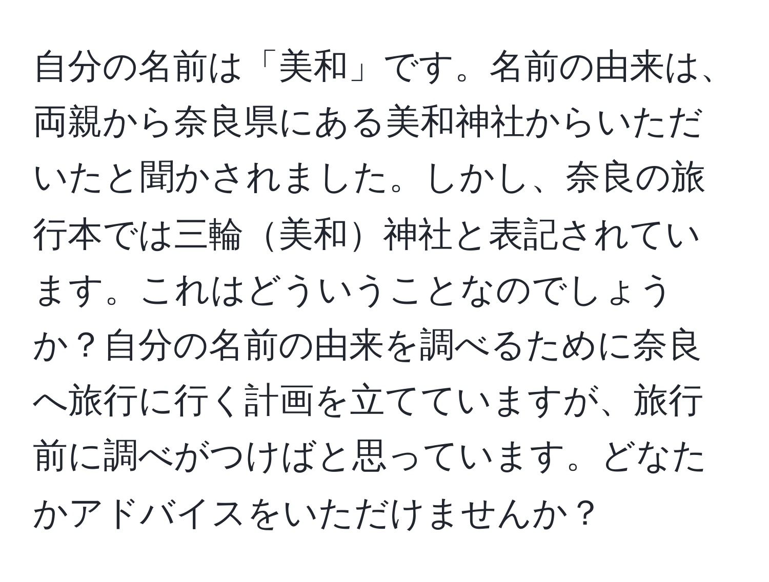 自分の名前は「美和」です。名前の由来は、両親から奈良県にある美和神社からいただいたと聞かされました。しかし、奈良の旅行本では三輪美和神社と表記されています。これはどういうことなのでしょうか？自分の名前の由来を調べるために奈良へ旅行に行く計画を立てていますが、旅行前に調べがつけばと思っています。どなたかアドバイスをいただけませんか？