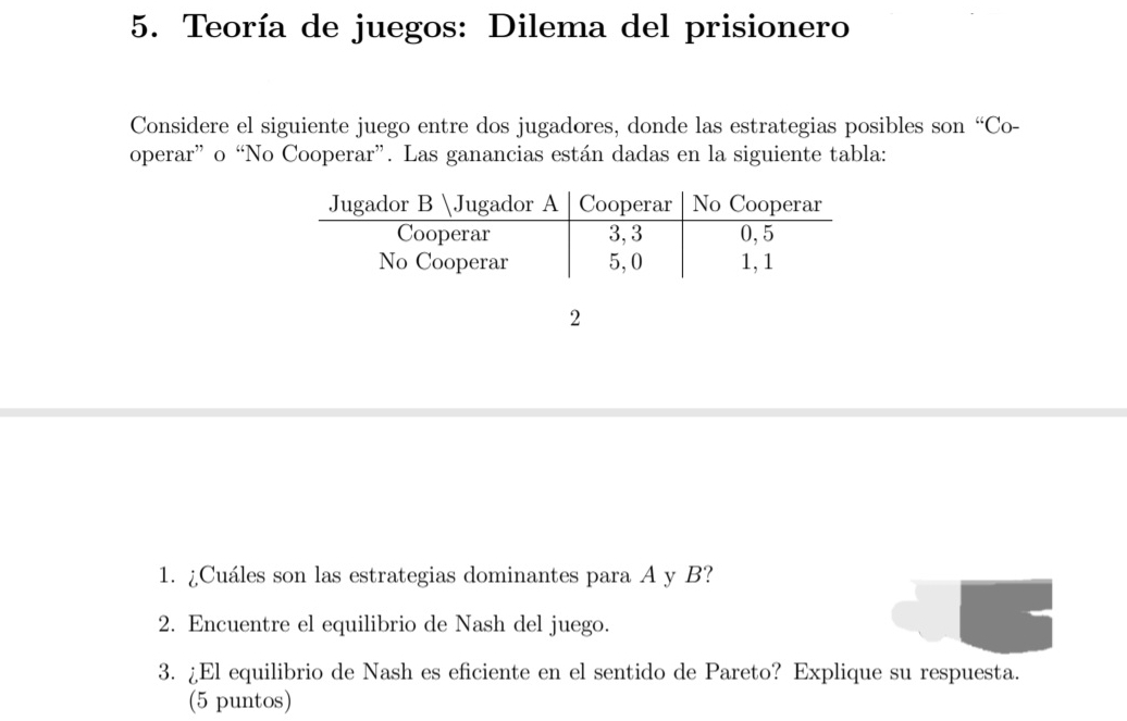 Teoría de juegos: Dilema del prisionero 
Considere el siguiente juego entre dos jugadores, donde las estrategias posibles son “Co- 
operar” o “No Cooperar”. Las ganancias están dadas en la siguiente tabla: 
2 
1. ¿Cuáles son las estrategias dominantes para A y B? 
2. Encuentre el equilibrio de Nash del juego. 
3. ¿El equilibrio de Nash es eficiente en el sentido de Pareto? Explique su respuesta. 
(5 puntos)