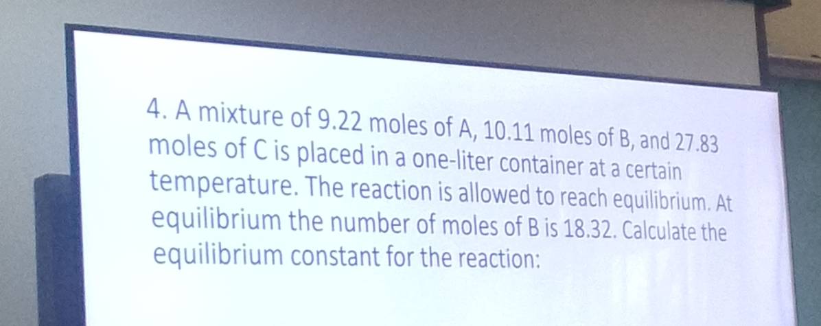 A mixture of 9.22 moles of A, 10.11 moles of B, and 27.83
moles of C is placed in a one-liter container at a certain 
temperature. The reaction is allowed to reach equilibrium. At 
equilibrium the number of moles of B is 18.32. Calculate the 
equilibrium constant for the reaction: