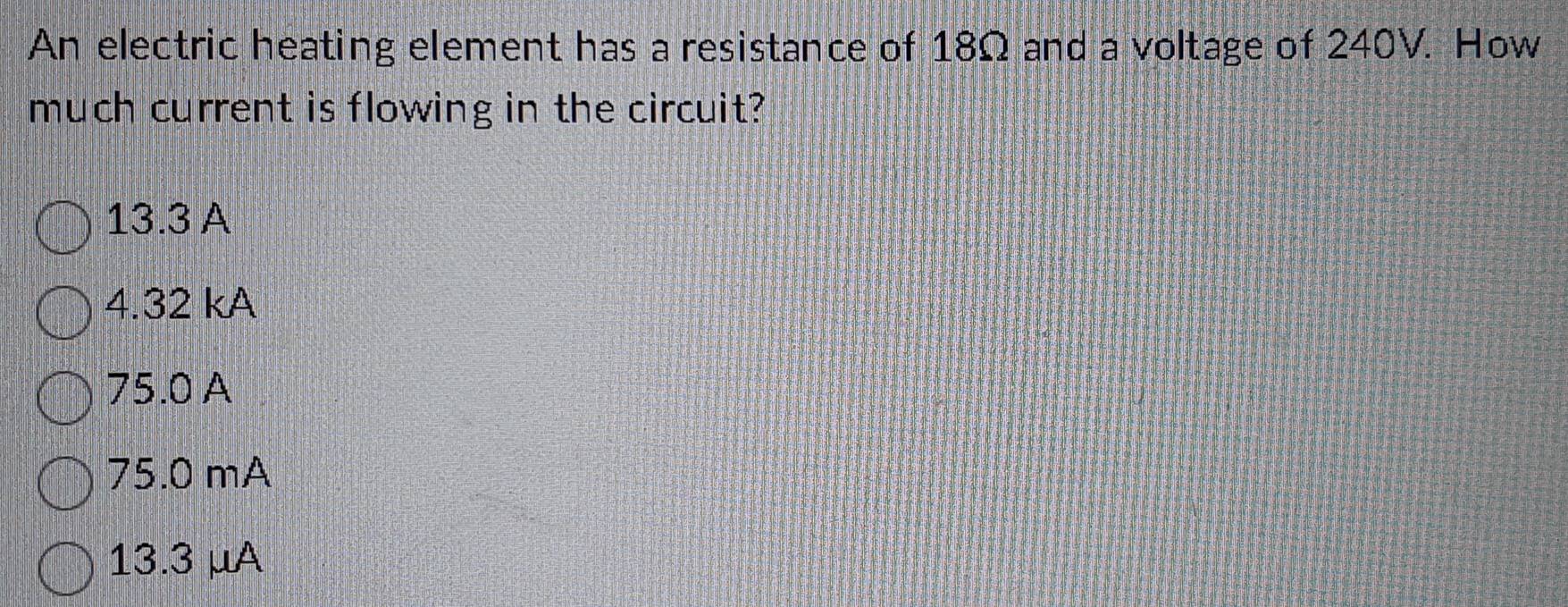 An electric heating element has a resistance of 18Ω and a voltage of 240V. How
much current is flowing in the circuit?
13.3 A
4.32 kA
75.0 A
75.0 mA
13.3 μA