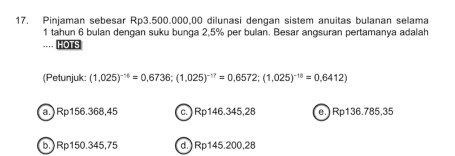 Pinjaman sebesar Rp3.500.000,00 dilunasi dengan sistem anuitas bulanan selama
1 tahun 6 bulan dengan suku bunga 2,5% per bulan. Besar angsuran pertamanya adalah
HOTS
(Petunjuk: (1,025)^-16=0,6736; (1,025)^-17=0,6572; (1,025)^-18=0.6412)
a.) Rp156.368,45 c.) Rp146.345,28 e.) Rp136.785,35
b.) Rp150.345,75 d.) Rp145.200,28