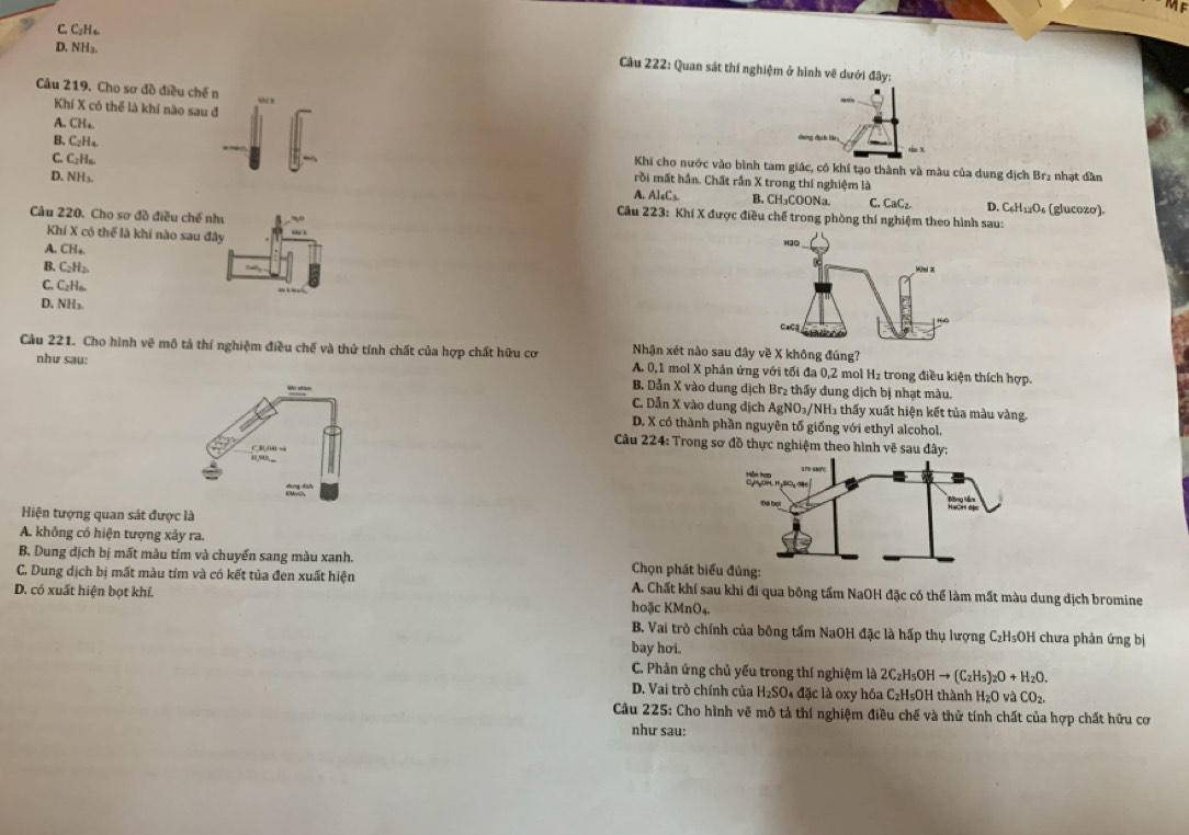 C. C₂H4.
D. NH₃.
Câu 222: Quan sát thí nghiệm ở hình về dưới đây:
Cầu 219. Cho sơ đồ điều chế n
Khí X có thể là khí nào sau đ táa X
A. CHt
C. C₂Hs.
B. C₂H₄. Khi cho nước vào bình tam giác, có khí tạo thành và màu của dung dịch Br₂ nhạt dần
D. NH₃
rồi mất hần. Chất rần X trong thí nghiệm là
A. Al_4C_3 B. CH₃COONa. C. CaC_2. D. C_6H_12O_6 (glucozo).
Câu 220. Cho sơ đồ điều chế như 40°
Câu 223: Khí X được điều chế trong phòng thí nghiệm theo hình sau:
Khí X có thể là khí nào sau đây
A. CH_4
H3O
B. C_2H_2
C. C₂H₆
D. NH₃.
CaC
Nhận xét nào sau đây về X không đúng?
Câu 221. Cho hình vẽ mô tả thí nghiệm điều chế và thử tính chất của hợp chất hữu cơ A. 0,1 mol X phản ứng với tối đa 0,2 mol H₂ trong điều kiện thích hợp.
như sau: B. Dẫn X vào dung dịch Br₂ thấy dung dịch bị nhạt màu.
““ C. Dẫn X vào dung địch AgNO_3/ NH1 thấy xuất hiện kết tủa màu vàng.
D. X có thành phần nguyên tố giống với ethyl alcohol.
Câu 224: Trong sơ đồ thực nghi
C    
',,
Hiện tượng quan sát được là
A. không có hiện tượng xảy ra.
B. Dung địch bị mất màu tím và chuyển sang màu xanh.  Chọn ph
C. Dung dịch bị mất màu tím và có kết tủa đen xuất hiện A. Chất khí sau khi đi qua bông tấm NaOH đặc có thể làm mất màu dung dịch bromine
D. có xuất hiện bọt khí. hoặc KMnO₄.
B. Vai trò chính của bông tấm NaOH đặc là hấp thụ lượng C₂H₅OH chưa phản ứng bị
bay hoi.
C. Phản ứng chủ yếu trong thí nghiệm là 2C_2H_5OHto (C_2H_5)_2O+H_2O.
D. Vai trò chính của H_2SO_4 đặc là oxy hóa C₂H₅OH thành H_2O và CO_2.
Câu 225: Cho hình vẽ mô tả thí nghiệm điều chế và thử tính chất của hợp chất hữu cơ
như sau: