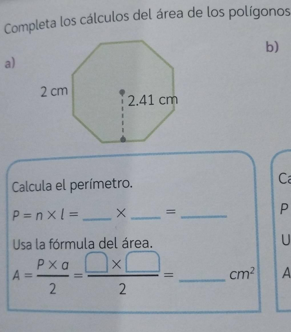 Completa los cálculos del área de los polígonos 
b) 
a) 
Calcula el perímetro. 
C
P=n* l= _ 
_X 
_= 
P 
Usa la fórmula del área. U
A= (P* a)/2 = (□ * □ )/2 = _
cm^2 A