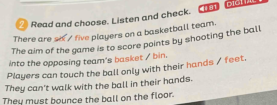 ≌ Read and choose. Listen and check. 4 81 DIGIAL 
There are six / five players on a basketball team. 
The aim of the game is to score points by shooting the ball 
into the opposing team’s basket / bin. 
Players can touch the ball only with their hands / feet. 
They can’t walk with the ball in their hands. 
They must bounce the ball on the floor.