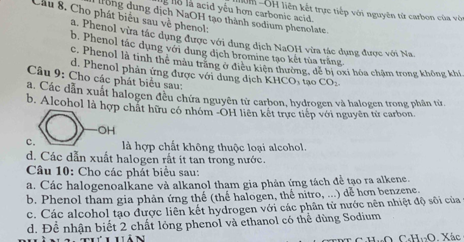 lg ho là acid yêu hơn carbonic acid.
=m -OH liên kết trực tiếp với nguyên tử carbon của với
Cầu 8. Cho phát biểu sau về phenol:
trong dung dịch NaOH tạo thành sodium phenolate.
a. Phenol vừa tác dụng được với dung dịch NaOH vừa tác dụng được với Na
b. Phenol tác dụng với dung dịch bromine tạo kết tủa trăng.
c. Phenol là tinh thể màu trắng ở điều kiện thường, dễ bị oxi hóa chậm trong không khí
d. Phenol phản ứng được với dung dịch KHCO₃ tạo CO_2. 
Câu 9: Cho các phát biểu sau:
a. Các dẫn xuất halogen đều chứa nguyên tử carbon, hydrogen và halogen trong phân từ.
b. Alcohol là hợp chất hữu có nhóm -OH liên kết trực tiếp với nguyên tử carbon
c
là hợp chất không thuộc loại alcohol.
d. Các dẫn xuất halogen rất ít tan trong nước.
Câu 10: Cho các phát biểu sau:
a. Các halogenoalkane và alkanol tham gia phản ứng tách đề tạo ra alkene.
b. Phenol tham gia phản ứng thế (thế halogen, thế nitro, ...) dễ hơn benzene.
c. Các alcohol tạo được liên kết hydrogen với các phân tử nước nên nhiệt độ sôi của
d. Để nhận biết 2 chất lỏng phenol và ethanol có thể dùng Sodium
N
C _5H_12O Xác