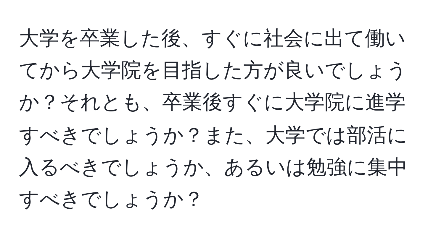 大学を卒業した後、すぐに社会に出て働いてから大学院を目指した方が良いでしょうか？それとも、卒業後すぐに大学院に進学すべきでしょうか？また、大学では部活に入るべきでしょうか、あるいは勉強に集中すべきでしょうか？