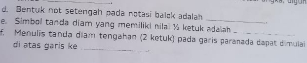 Bentuk not setengah pada notasi balok adalah 
_ 
. 
e. Simbol tanda diam yang memiliki nilai ½ ketuk adalah 
. 
f. Menulis tanda diam tengahan (2 ketuk) pada garis paranada dapat dimulai 
di atas garis ke 
_ 
.