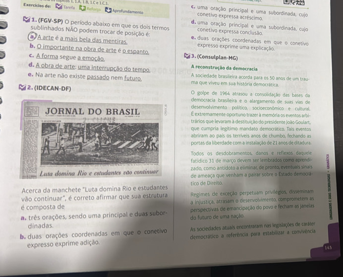 Exercícios de: upicBs 1. 1.A, 1.B. 1.C e 1.C. 1.

C uma oração principal e uma subordinada, cujo
Tarefa Reforço Aprofundamento conetivo expressa acréscimo.
d uma oração principal e uma subordinada, cujo
1. (FGV-SP) O período abaixo em que os dois termos conetivo expressa conclusão.
sublinhados NÃO podem trocar de posição é: e duas orações coordenadas em que o conetivo
A arte é a mais bela das mentiras. expresso exprime uma explicação
b. O importante na obra de arte é o espanto. 3. (Consulplan-MG)
c. A forma segue a emoção. A reconstrução da democracia
d. A obra de arte: uma interrupção do tempo. A sociedade brasileira acorda para os 50 anos de um trau-
e. Na arte não existe passado nem futuro. ma que viveu em sua história democrática.
2. (IDECAN-DF) O golpe de 1964 atrasou a consolidação das bases da
democracia brasileira e o alargamento de suas vias de
desenvolvimento político, socioeconômico e cultural.
É extremamente oportuno trazer à memória os eventos arbi-
trários que levaram à destituição do presidente João Goulart,
que cumpria legítimo mandato democrático. Tais eventos
abriram ao país os terríveis anos de chumbo, fechando as
portas da liberdade com a instalação de 21 anos de ditadura.
Todos os desdobramentos, danos e reflexos daquele
fatídico 31 de março devem ser lembrados como aprendi-
zado, como antídoto a eliminar, de pronto, eventuais sinais
de ameaça que venham a pairar sobre o Estado democrá-
Acerca da manchete "Luta domina Rio e estudantes tico de Direito.
vão continuar", é correto afirmar que sua estrutura  Regimes de exceção perpetuam privilégios, disseminam
é composta de a injustiça, atrasam o desenvolvimento, comprometem as
as três orações, sendo uma principal e duas subor- do futuro de uma nação. perspectivas de emancipação do povo e fecham as janelas
dinadas.
bduas orações coordenadas em que o conetivo As sociedades atuais encontraram nas legislações de caráter
expresso exprime adição. democrático a referência para estabilizar a convivência
145