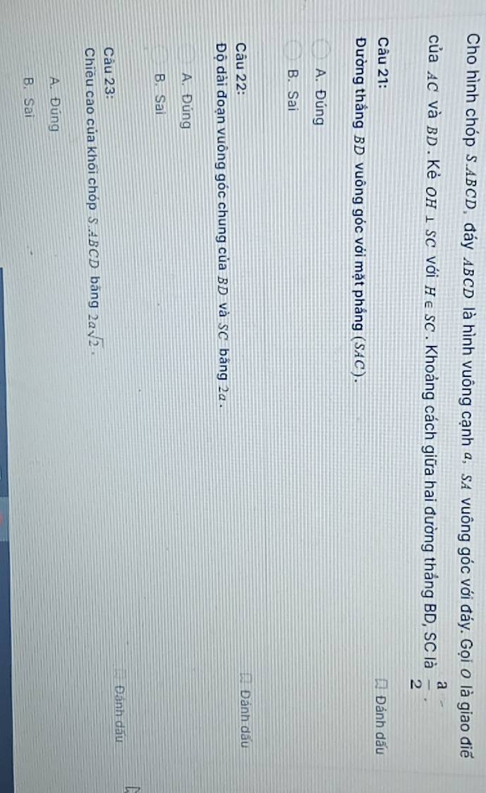 Cho hình chóp S. ABCD, đáy ABCD là hình vuông cạnh 4, SA vuông góc với đáy. Gọi 0 là giao điể
của AC và BD. Kẻ OH⊥ SC với H∈ SC. Khoảng cách giữa hai đường thắng BD, SC là  a/2 . 
Câu 21: Đánh dấu
Đường thắng BD vuông góc với mặt phầng (SAC).
A. Đúng
B. Sai
Câu 22: Dánh dấu
Độ dài đoạn vuông góc chung của BD và SC bãng 22.
A. Đúng
B. Sai
Câu 23: Đánh dấu
Chiều cao của khối chóp S. ABCD băng 2asqrt(2)·
A. Đúng
B. Sai