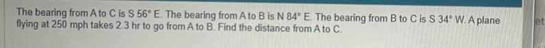 The bearing from A to C is S56°E. The bearing from A to B is N84°E The bearing from B to C is S34°W /. A plane et 
flying at 250 mph takes 2.3 hr to go from A to B. Find the distance from A to C.