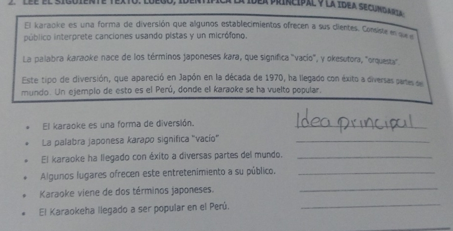 lée el siguiente 1 
dea príncipal y la Idea secundaria : 
El karaoke es una forma de diversión que algunos establecimientos ofrecen a sus clientes. Consiste en que e 
público interprete canciones usando pistas y un micrófono. 
La palabra karaoke nace de los términos japoneses kara, que significa "vacío", y okesutora, "orquesta". 
Este tipo de diversión, que apareció en Japón en la década de 1970, ha llegado con éxito a diversas partes del 
mundo. Un ejemplo de esto es el Perú, donde el karaoke se ha vuelto popular. 
El karaoke es una forma de diversión._ 
La palabra japonesa karapo significa "vacío"_ 
El karaoke ha llegado con éxito a diversas partes del mundo._ 
Algunos lugares ofrecen este entretenímiento a su público._ 
Karaoke viene de dos términos japoneses. 
_ 
El Karaokeha llegado a ser popular en el Perú. 
_