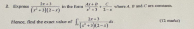 Express  (2x+3)/(x^2+3)(2-x)  in the form  (Ax+B)/x^2+3 + C/2-x  where A. B and C are constants.
Hence, find the exact value of ∈t _0^(1frac 2x+3)(x^2+3)(2-x)dx (12 marks)