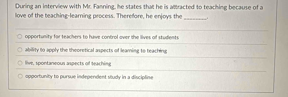 During an interview with Mr. Fanning, he states that he is attracted to teaching because of a
love of the teaching-learning process. Therefore, he enjoys the _.
opportunity for teachers to have control over the lives of students
ability to apply the theoretical aspects of learning to teaching
live, spontaneous aspects of teaching
opportunity to pursue independent study in a discipline